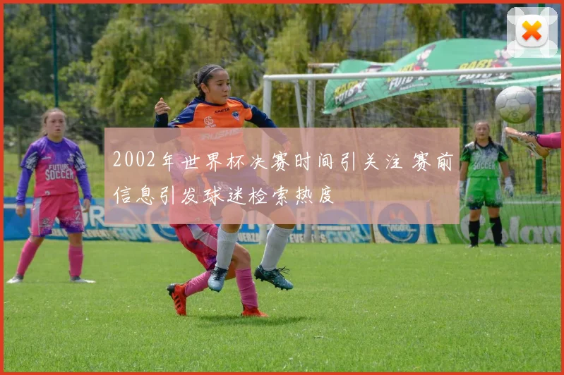 2002年世界杯决赛时间引关注 赛前信息引发球迷检索热度