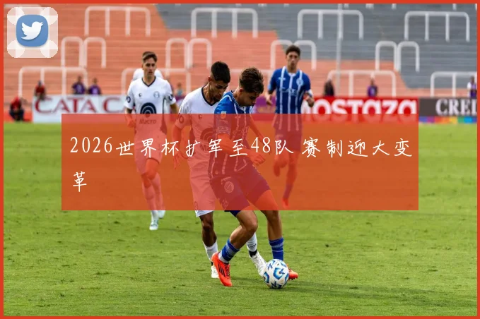 2026世界杯扩军至48队 赛制迎大变革
