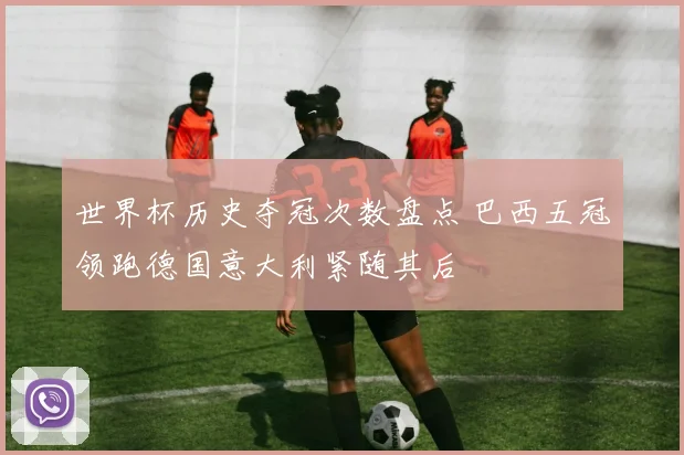 世界杯历史夺冠次数盘点 巴西五冠领跑德国意大利紧随其后