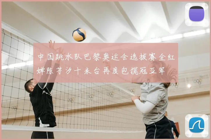中国跳水队巴黎奥运会选拔赛全红婵陈芋汐十米台再度包揽冠亚军
