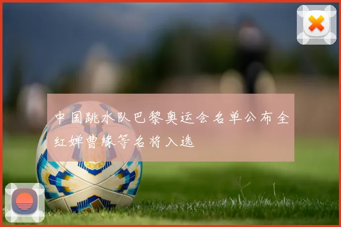 中国跳水队巴黎奥运会名单公布全红婵曹缘等名将入选