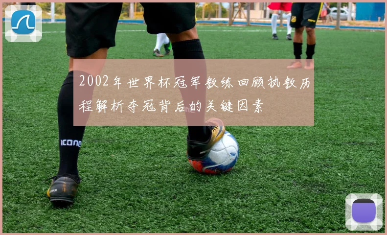 2002年世界杯冠军教练回顾执教历程解析夺冠背后的关键因素