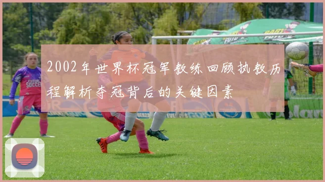 2002年世界杯冠军教练回顾执教历程解析夺冠背后的关键因素