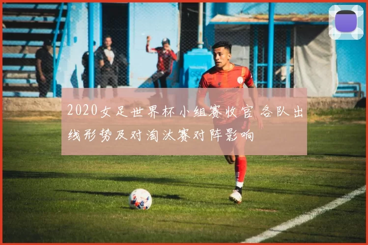 2020女足世界杯小组赛收官 各队出线形势及对淘汰赛对阵影响