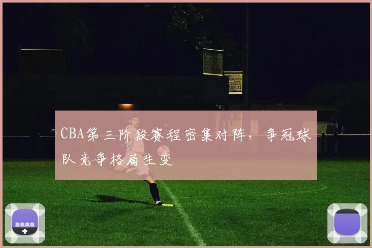 CBA第三阶段赛程密集对阵，争冠球队竞争格局生变