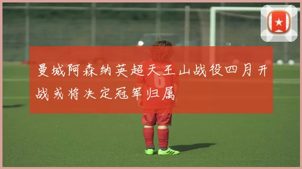 曼城阿森纳英超天王山战役四月开战或将决定冠军归属