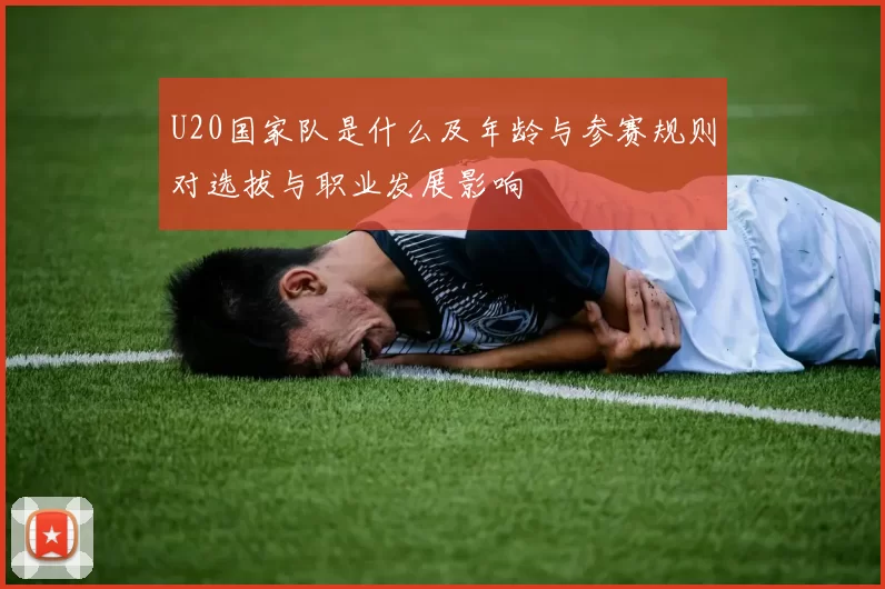 U20国家队是什么及年龄与参赛规则对选拔与职业发展影响