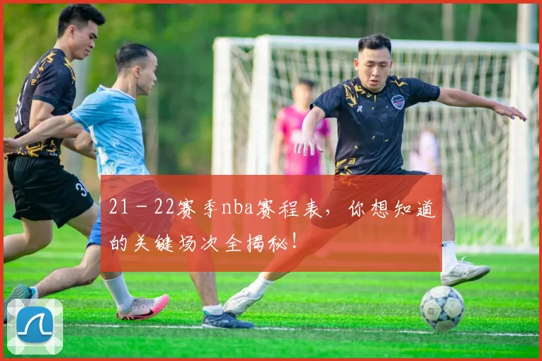 21 - 22赛季nba赛程表，你想知道的关键场次全揭秘！