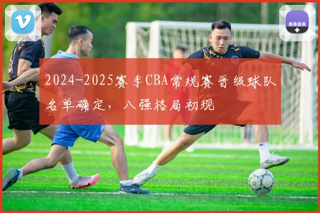 2024-2025赛季CBA常规赛晋级球队名单确定,八强格局初现