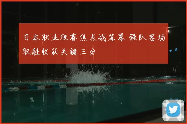 日本职业联赛焦点战落幕 强队客场取胜收获关键三分