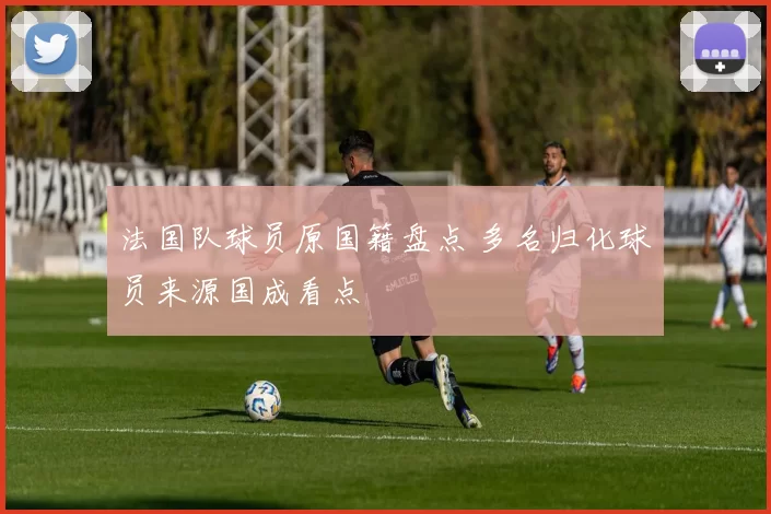 法国队球员原国籍盘点 多名归化球员来源国成看点