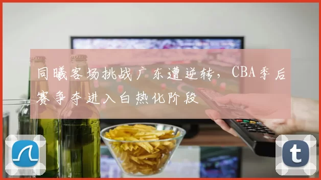 同曦客场挑战广东遭逆转,CBA季后赛争夺进入白热化阶段