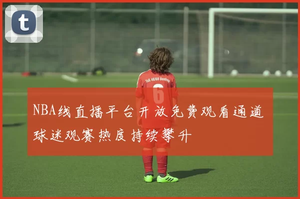 NBA线直播平台开放免费观看通道 球迷观赛热度持续攀升