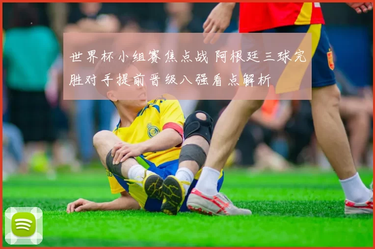 世界杯小组赛焦点战 阿根廷三球完胜对手提前晋级八强看点解析