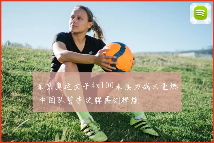 东京奥运女子4x100米接力战火重燃 中国队誓夺奖牌再创辉煌