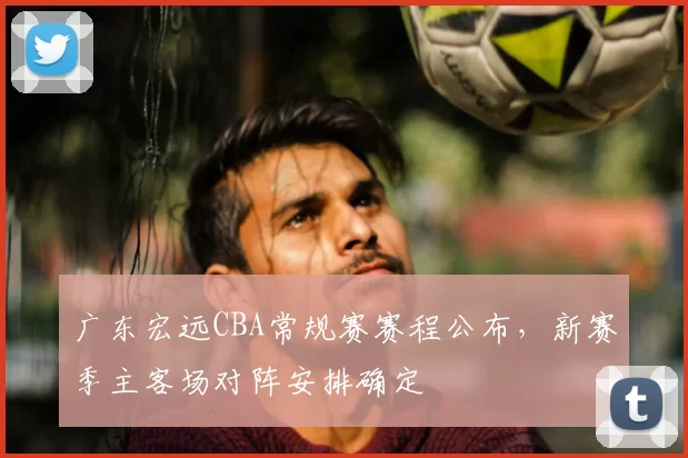 广东宏远CBA常规赛赛程公布，新赛季主客场对阵安排确定