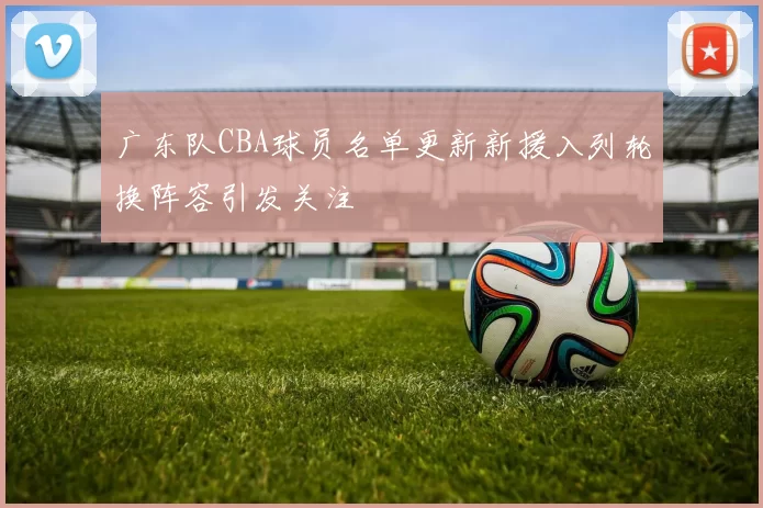 广东队CBA球员名单更新新援入列轮换阵容引发关注