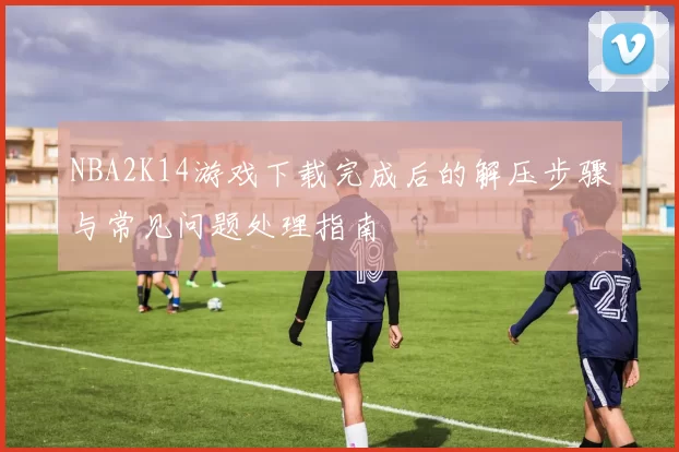 NBA2K14游戏下载完成后的解压步骤与常见问题处理指南