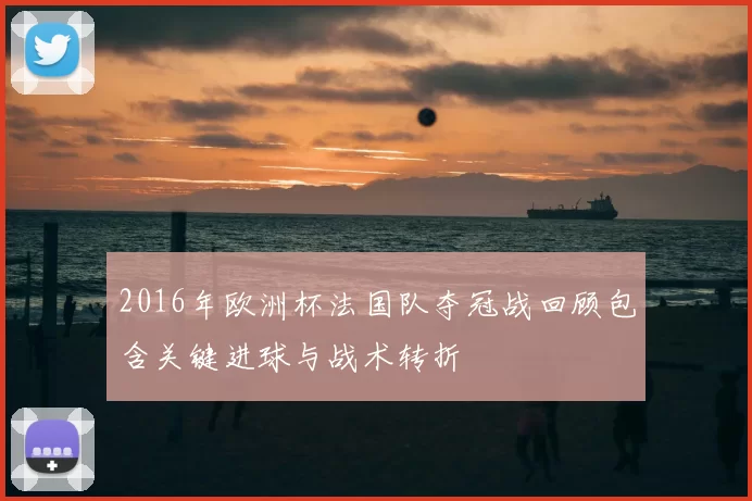 2016年欧洲杯法国队夺冠战回顾包含关键进球与战术转折