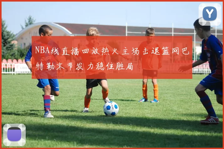 NBA线直播回放热火主场击退篮网巴特勒末节发力稳住胜局