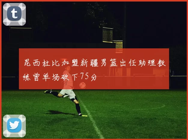 昆西杜比加盟新疆男篮出任助理教练曾单场砍下75分