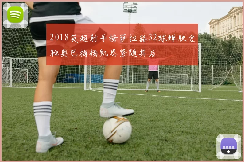 2018英超射手榜萨拉赫32球蝉联金靴奥巴梅扬凯恩紧随其后