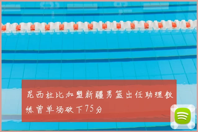 昆西杜比加盟新疆男篮出任助理教练曾单场砍下75分