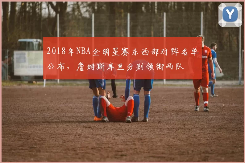 2018年NBA全明星赛东西部对阵名单公布，詹姆斯库里分别领衔两队