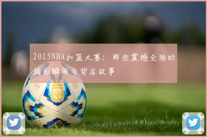 2015NBA扣篮大赛:那些震撼全场的精彩瞬间与背后故事