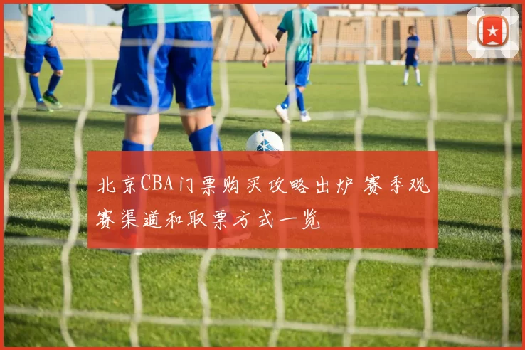 北京CBA门票购买攻略出炉 赛季观赛渠道和取票方式一览