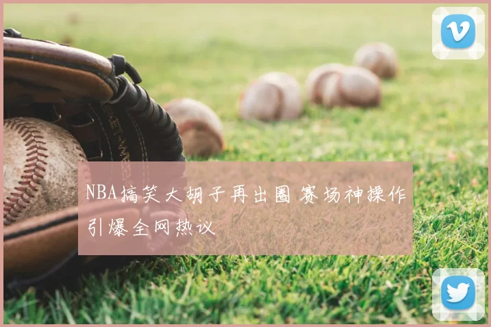 NBA搞笑大胡子再出圈 赛场神操作引爆全网热议