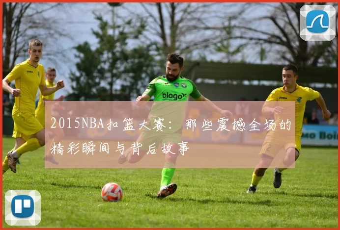 2015NBA扣篮大赛:那些震撼全场的精彩瞬间与背后故事