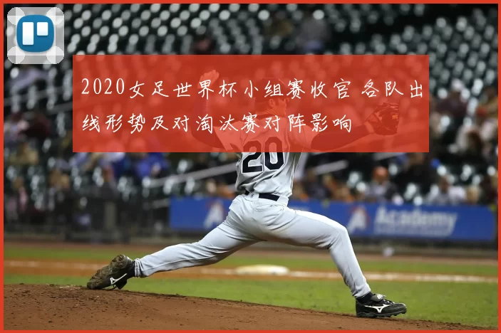 2020女足世界杯小组赛收官 各队出线形势及对淘汰赛对阵影响