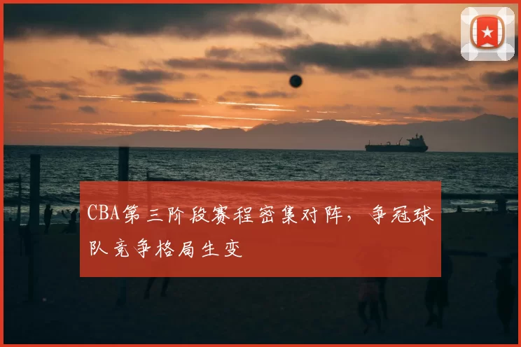CBA第三阶段赛程密集对阵，争冠球队竞争格局生变