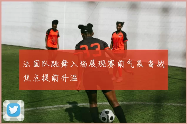 法国队跳舞入场展现赛前气氛 备战焦点提前升温